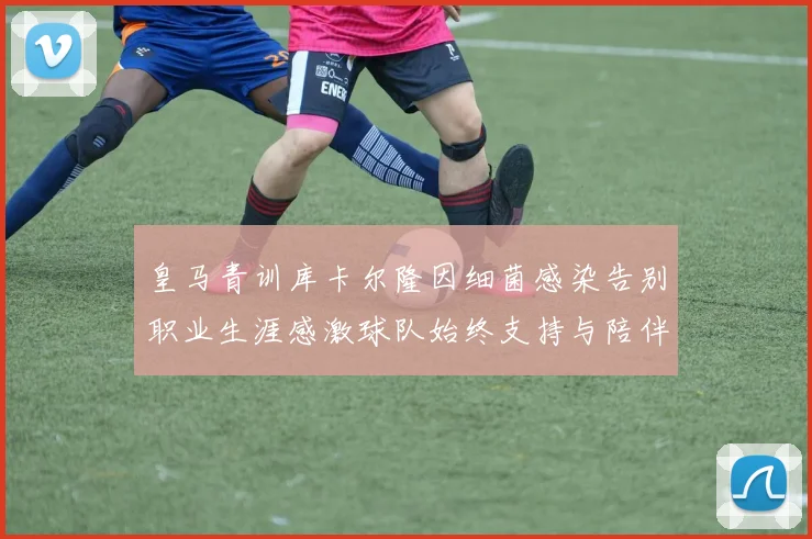 皇马青训库卡尔隆因细菌感染告别职业生涯感激球队始终支持与陪伴