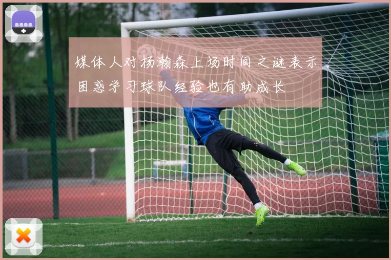 媒体人对杨瀚森上场时间之谜表示困惑学习球队经验也有助成长