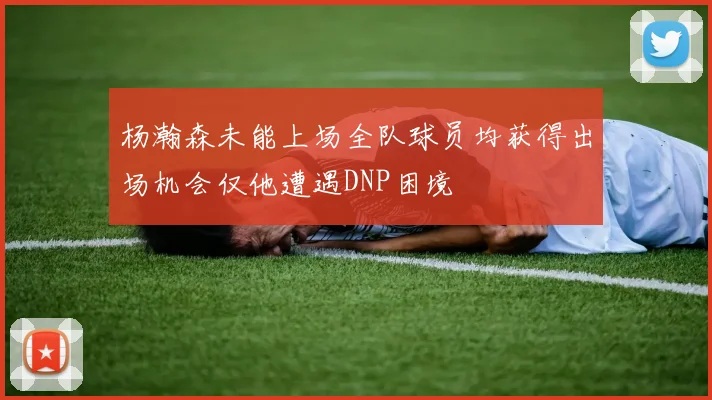 杨瀚森未能上场全队球员均获得出场机会仅他遭遇DNP困境