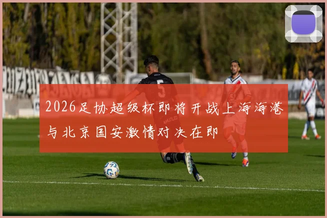 2026足协超级杯即将开战上海海港与北京国安激情对决在即