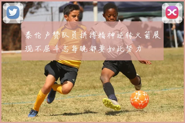 泰伦卢赞队员拼搏精神逆转火箭展现不屈斗志每晚都要如此努力