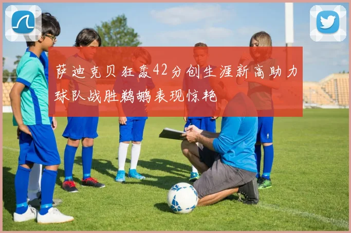 萨迪克贝狂轰42分创生涯新高助力球队战胜鹈鹕表现惊艳