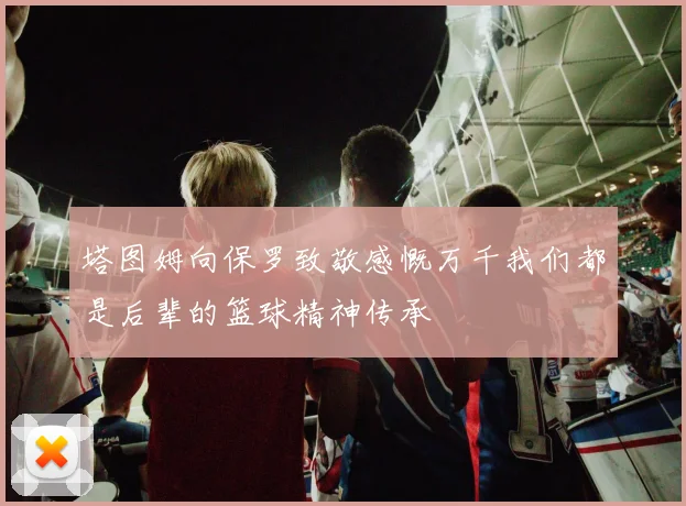塔图姆向保罗致敬感慨万千我们都是后辈的篮球精神传承