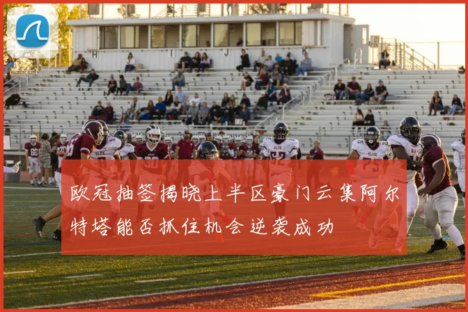 欧冠抽签揭晓上半区豪门云集阿尔特塔能否抓住机会逆袭成功