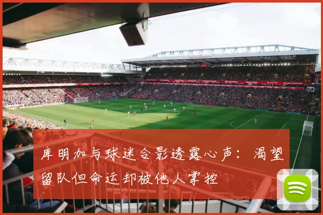 库明加与球迷合影透露心声：渴望留队但命运却被他人掌控