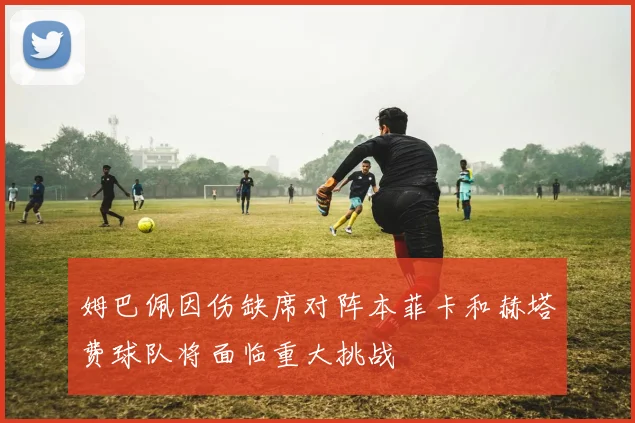 姆巴佩因伤缺席对阵本菲卡和赫塔费球队将面临重大挑战