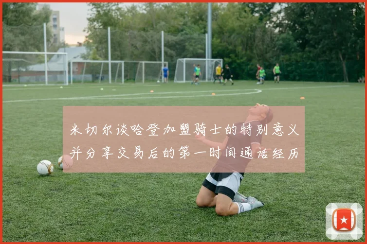 米切尔谈哈登加盟骑士的特别意义并分享交易后的第一时间通话经历