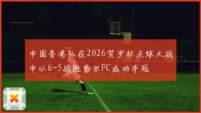 中国香港队在2026贺岁杯点球大战中以6-5战胜首尔FC成功夺冠