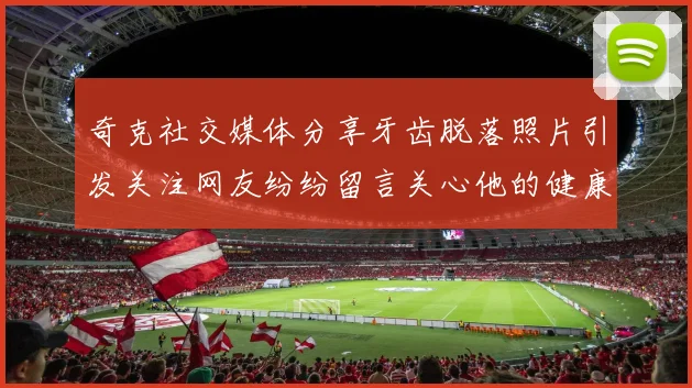 奇克社交媒体分享牙齿脱落照片引发关注网友纷纷留言关心他的健康状况