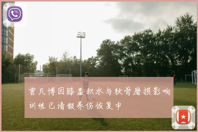 曾凡博因膝盖积水与软骨磨损影响训练已请假养伤恢复中