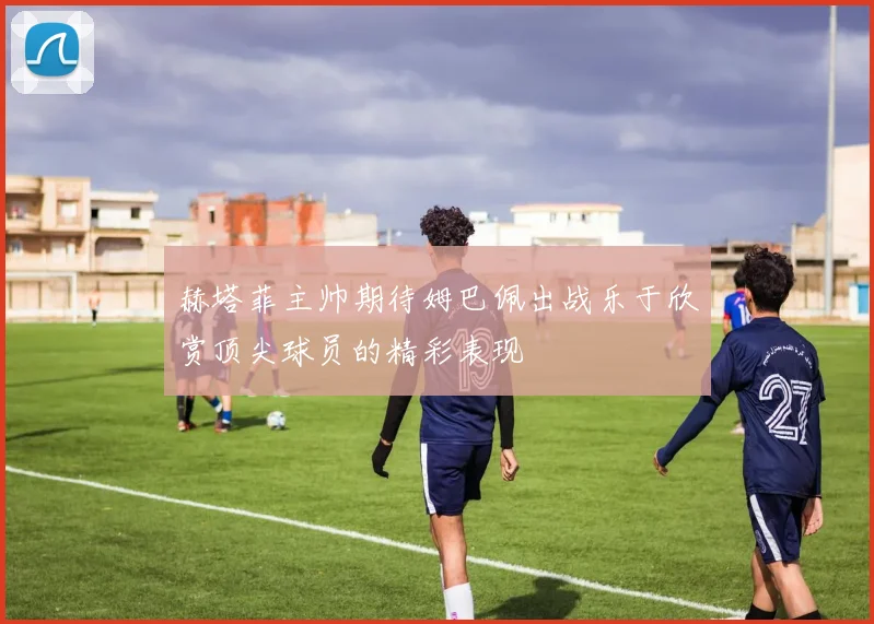 赫塔菲主帅期待姆巴佩出战乐于欣赏顶尖球员的精彩表现