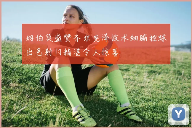 姆伯莫盛赞齐尔克泽技术细腻控球出色射门精湛令人惊喜